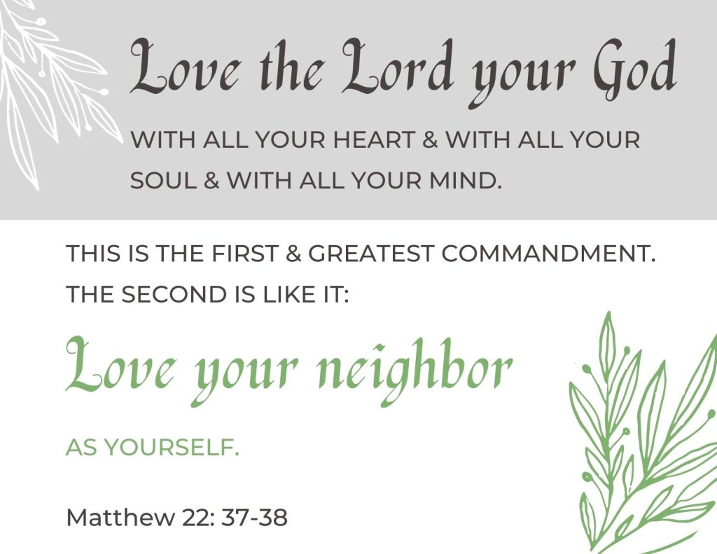 Love the Lord your God with all your heart and with all your soul and with all your mind. This is the first and greatest commandment. The second is like it: Love your neighbor as yourself.